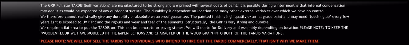 The GRP Full Size TARDIS (both variations) are manufactured to be strong and are primed with several coats of paint. It is possible during winter months that internal condensation may occur as would be expected of any outdoor structure. The durability is dependent on location and many other external variables over which we have no control. We therefore cannot realistically give any durability or absolute waterproof guarantee. The painted finish is high quality external grade paint and may need ‘touching up’ every few years as it is exposed to UV light and the rigours and wear and tear of the elements. Structurally,  the GRP is very strong and durable.We require a flat area to put the TARDIS on. This can be concrete or paving stones. We will quote for Delivery and Assembly dependiing on location.PLEASE NOTE: TO KEEP THE ‘WOODEN’ LOOK WE HAVE MOULDED IN THE IMPERFECTIONS AND CHARACTER OF THE WOOD GRAIN INTO BOTH OF THE TARDIS VARIATIONS. PLEASE NOTE: WE WILL NOT SELL THE TARDIS TO INDIVIDUALS WHO INTEND TO HIRE OUT THE TARDIS COMMERCIALLY. THAT ISN’T WHY WE MAKE THEM.